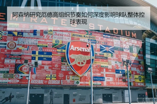 阿森纳研究厄德高组织节奏如何深度影响球队整体控球表现