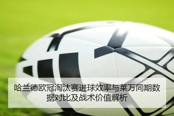 哈兰德欧冠淘汰赛进球效率与莱万同期数据对比及战术价值解析