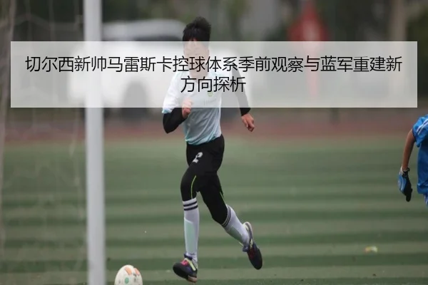 切尔西新帅马雷斯卡控球体系季前观察与蓝军重建新方向探析