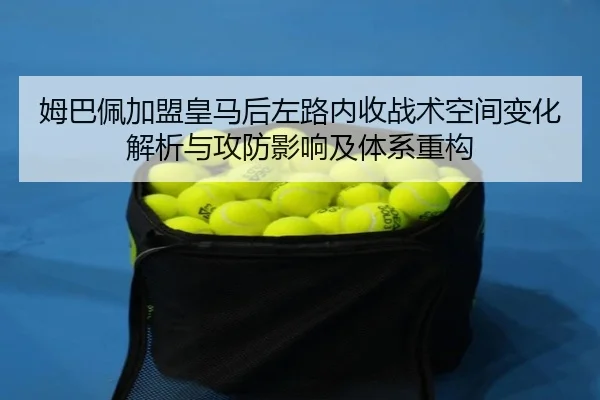 姆巴佩加盟皇马后左路内收战术空间变化解析与攻防影响及体系重构
