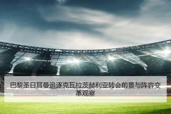 巴黎圣日耳曼追逐克瓦拉茨赫利亚转会前景与阵容变革观察