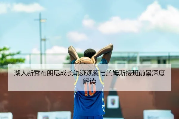 湖人新秀布朗尼成长轨迹观察与詹姆斯接班前景深度解读